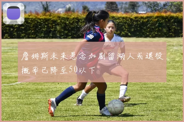 詹姆斯未来悬念加剧留湖人或退役概率已降至50以下