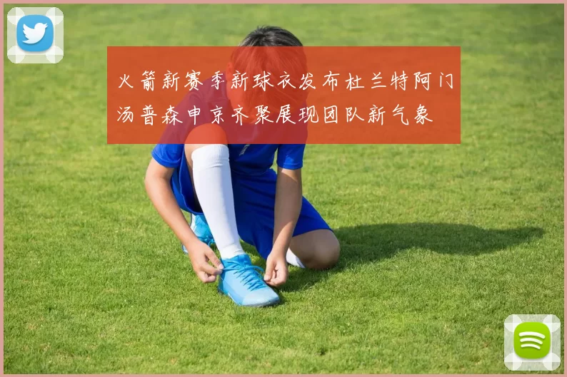 火箭新赛季新球衣发布杜兰特阿门汤普森申京齐聚展现团队新气象