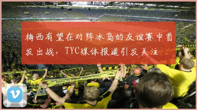 梅西有望在对阵冰岛的友谊赛中首发出战，TYC媒体报道引发关注