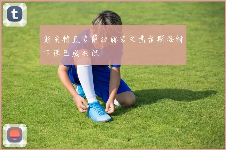彭南特直言萨拉赫言之凿凿斯洛特下课已成共识