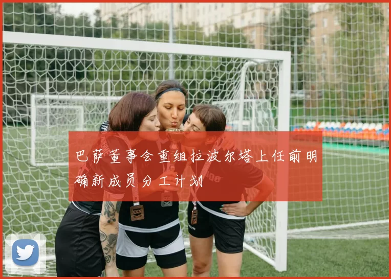 巴萨董事会重组拉波尔塔上任前明确新成员分工计划