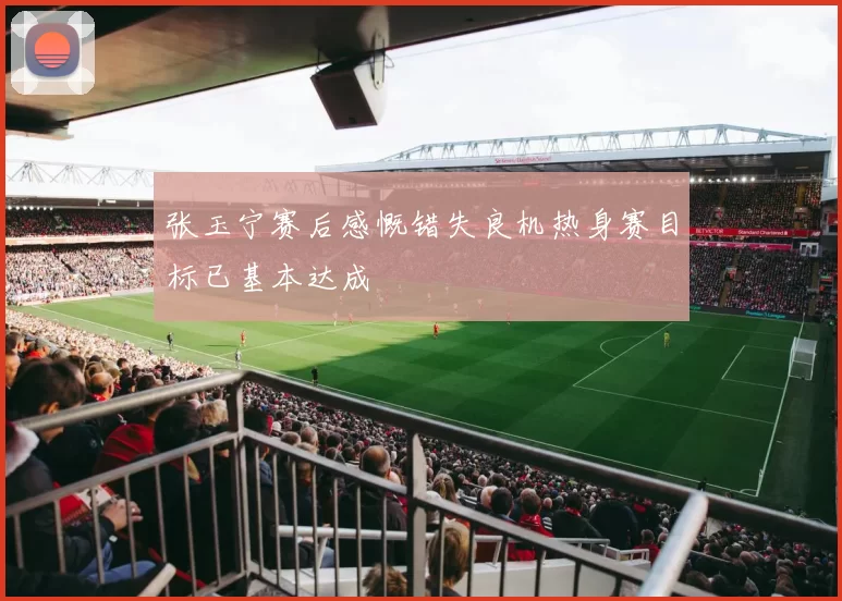 张玉宁赛后感慨错失良机热身赛目标已基本达成