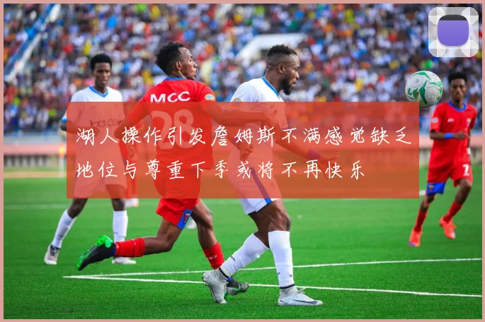 湖人操作引发詹姆斯不满感觉缺乏地位与尊重下季或将不再快乐