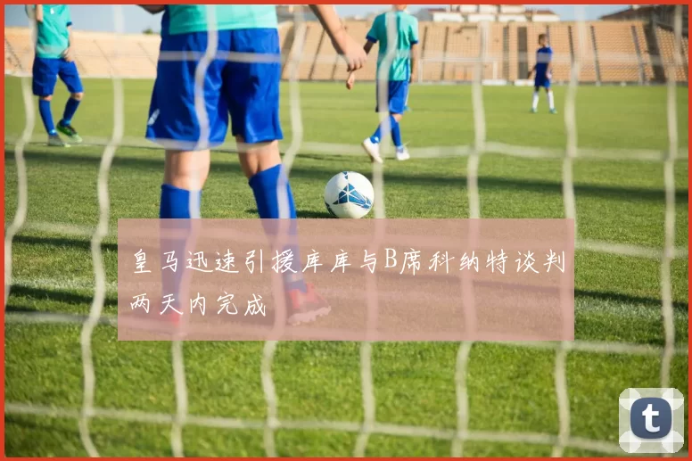 皇马迅速引援库库与B席科纳特谈判两天内完成