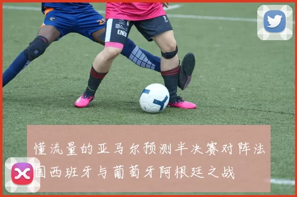 懂流量的亚马尔预测半决赛对阵法国西班牙与葡萄牙阿根廷之战