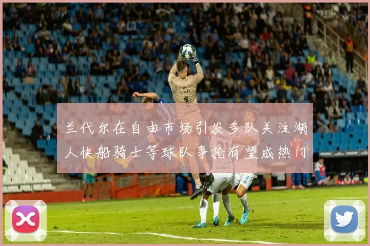 兰代尔在自由市场引发多队关注湖人快船骑士等球队争抢有望成热门球员