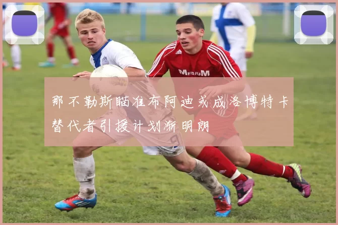 那不勒斯瞄准布阿迪或成洛博特卡替代者引援计划渐明朗