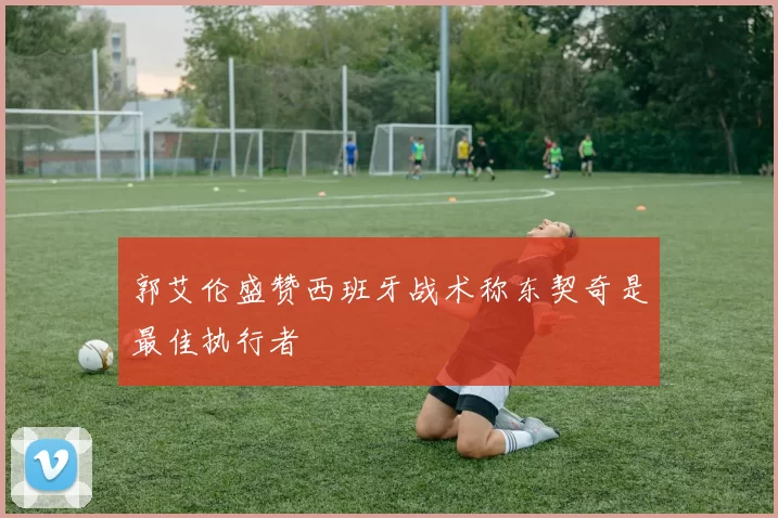 郭艾伦盛赞西班牙战术称东契奇是最佳执行者