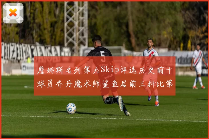 詹姆斯名列第九Skip评选历史前十球员乔丹魔术师鲨鱼居前三科比第七