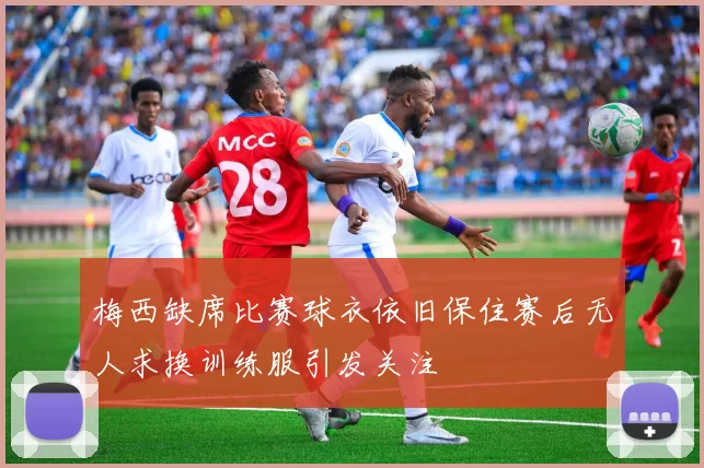 梅西缺席比赛球衣依旧保住赛后无人求换训练服引发关注