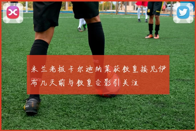 米兰老板卡尔迪纳莱获教皇接见伊布几天前与教皇合影引关注