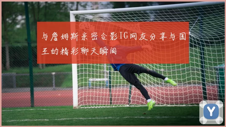 与詹姆斯亲密合影IG网友分享与国王的精彩聊天瞬间