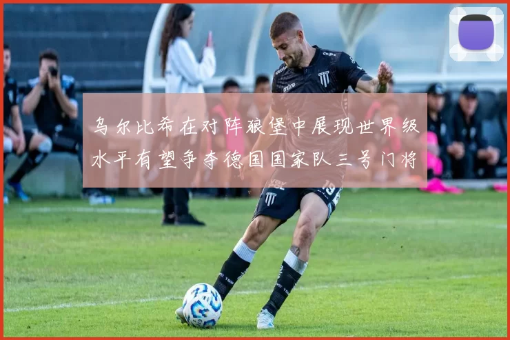 乌尔比希在对阵狼堡中展现世界级水平有望争夺德国国家队三号门将位置