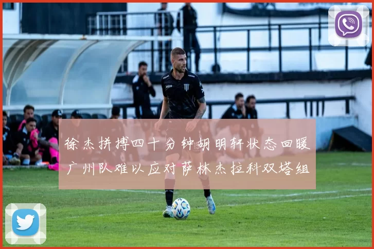 徐杰拼搏四十分钟胡明轩状态回暖广州队难以应对萨林杰拉科双塔组合