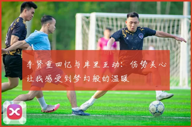 李贤重回忆与库里互动：伤势关心让我感受到梦幻般的温暖