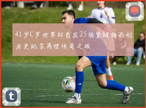 41岁C罗世界杯首发25场紧随梅西创历史纪录再续传奇之旅