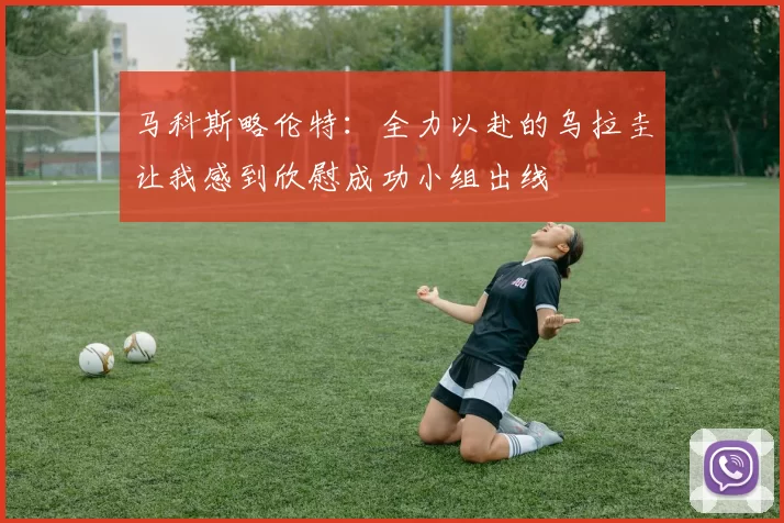 马科斯略伦特：全力以赴的乌拉圭让我感到欣慰成功小组出线