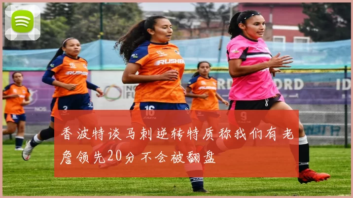 香波特谈马刺逆转特质称我们有老詹领先20分不会被翻盘