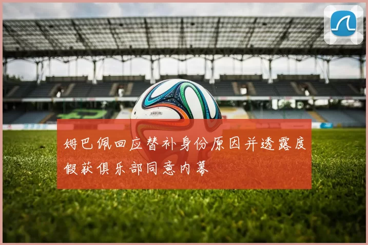 姆巴佩回应替补身份原因并透露度假获俱乐部同意内幕