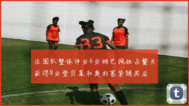 法国队整体评分6分姆巴佩独占鳌头获得8分登贝莱和奥利塞紧随其后