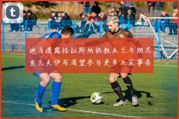 迪马透露格拉斯纳执教米兰与朗尼克无关伊布渴望参与更多决策事务