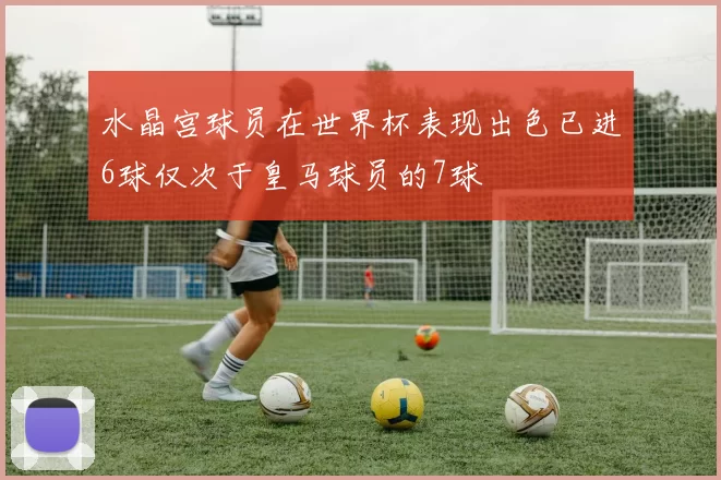 水晶宫球员在世界杯表现出色已进6球仅次于皇马球员的7球