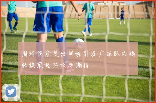 周琦伤愈复出训练引发广东队内线轮换策略热议与期待