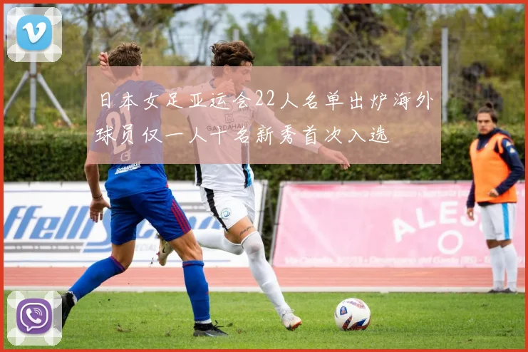 日本女足亚运会22人名单出炉海外球员仅一人十名新秀首次入选